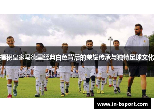 揭秘皇家马德里经典白色背后的荣耀传承与独特足球文化