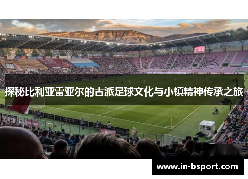 探秘比利亚雷亚尔的古派足球文化与小镇精神传承之旅