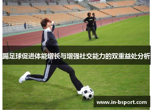 踢足球促进体能增长与增强社交能力的双重益处分析