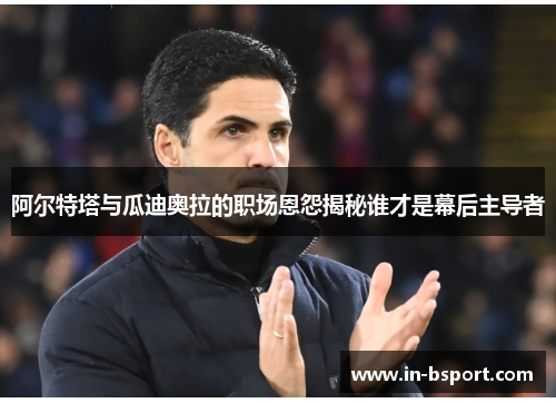 阿尔特塔与瓜迪奥拉的职场恩怨揭秘谁才是幕后主导者