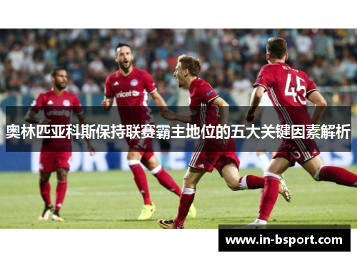 奥林匹亚科斯保持联赛霸主地位的五大关键因素解析