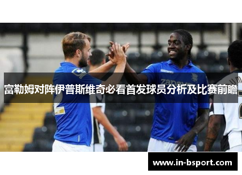 富勒姆对阵伊普斯维奇必看首发球员分析及比赛前瞻