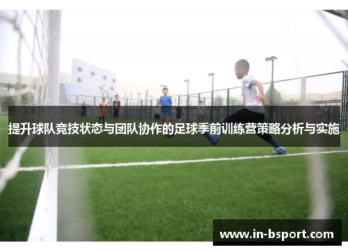 提升球队竞技状态与团队协作的足球季前训练营策略分析与实施