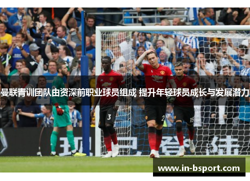 曼联青训团队由资深前职业球员组成 提升年轻球员成长与发展潜力
