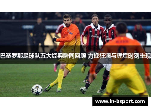 巴塞罗那足球队五大经典瞬间回顾 力挽狂澜与辉煌时刻重现