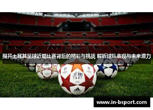 揭开土耳其足球近期比赛背后的精彩与挑战 解析球队表现与未来潜力