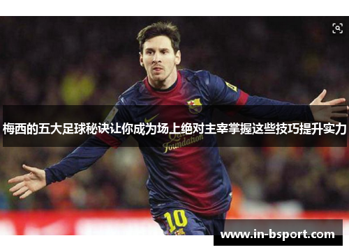 梅西的五大足球秘诀让你成为场上绝对主宰掌握这些技巧提升实力