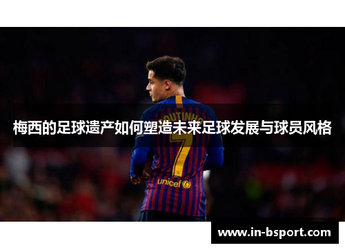 梅西的足球遗产如何塑造未来足球发展与球员风格