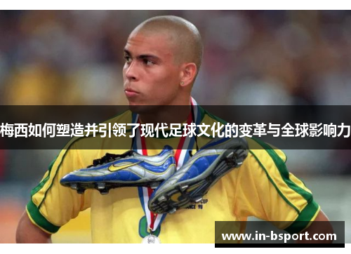 梅西如何塑造并引领了现代足球文化的变革与全球影响力