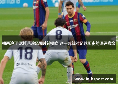 梅西追平贝利进球纪录时刻揭晓 这一成就对足球历史的深远意义