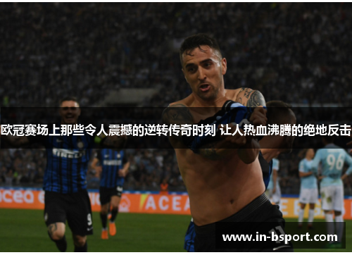 欧冠赛场上那些令人震撼的逆转传奇时刻 让人热血沸腾的绝地反击