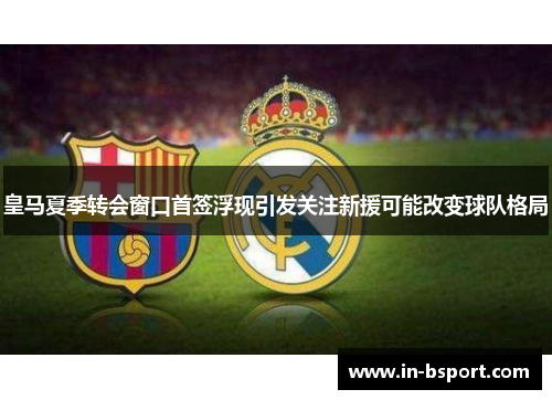 皇马夏季转会窗口首签浮现引发关注新援可能改变球队格局