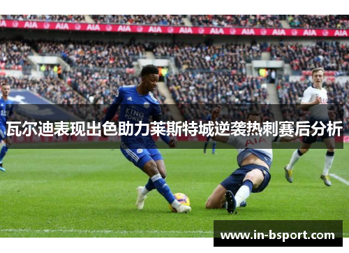 瓦尔迪表现出色助力莱斯特城逆袭热刺赛后分析
