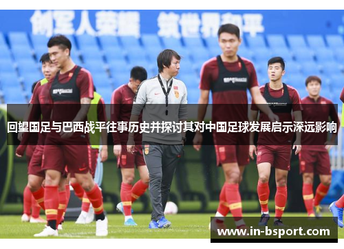 回望国足与巴西战平往事历史并探讨其对中国足球发展启示深远影响