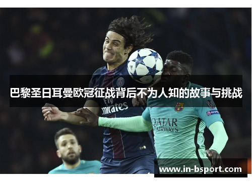 巴黎圣日耳曼欧冠征战背后不为人知的故事与挑战 巴黎圣日耳曼欧冠征战背后不为人知的故事与挑战