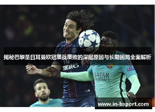 揭秘巴黎圣日耳曼欧冠屡战屡败的深层原因与长期困局全面解析 揭秘巴黎圣日耳曼欧冠屡战屡败的深层原因与长期困局全面解析