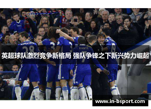 英超球队激烈竞争新格局 强队争锋之下新兴势力崛起 英超球队激烈竞争新格局 强队争锋之下新兴势力崛起