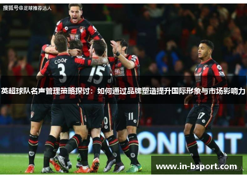 英超球队名声管理策略探讨:如何通过品牌塑造提升国际形象与市场影响力 英超球队名声管理策略探讨:如何通过品牌塑造提升国际形象与市场影响力