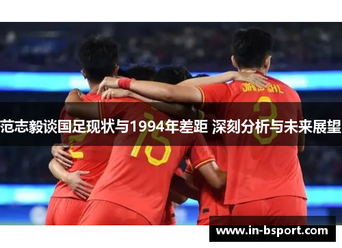 范志毅谈国足现状与1994年差距 深刻分析与未来展望