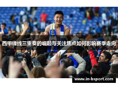 西甲锋线三重奏的崛起与关注焦点如何影响赛季走向