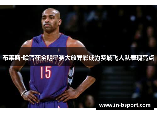 布莱斯·哈普在全明星赛大放异彩成为费城飞人队表现亮点 布莱斯·哈普在全明星赛大放异彩成为费城飞人队表现亮点