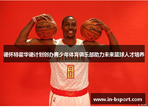 德怀特霍华德计划创办青少年体育俱乐部助力未来篮球人才培养