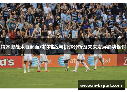 拉齐奥战术崛起面对的挑战与机遇分析及未来发展趋势探讨