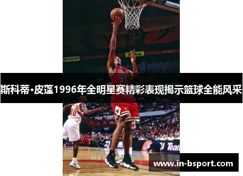斯科蒂·皮蓬1996年全明星赛精彩表现揭示篮球全能风采 斯科蒂·皮蓬1996年全明星赛精彩表现揭示篮球全能风采