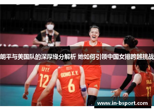 朗平与美国队的深厚缘分解析 她如何引领中国女排跨越挑战 朗平与美国队的深厚缘分解析 她如何引领中国女排跨越挑战