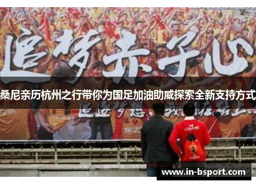 桑尼亲历杭州之行带你为国足加油助威探索全新支持方式 桑尼亲历杭州之行带你为国足加油助威探索全新支持方式