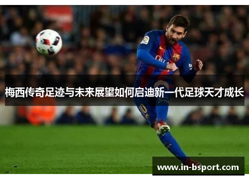 梅西传奇足迹与未来展望如何启迪新一代足球天才成长