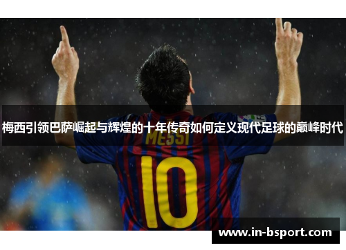 梅西引领巴萨崛起与辉煌的十年传奇如何定义现代足球的巅峰时代