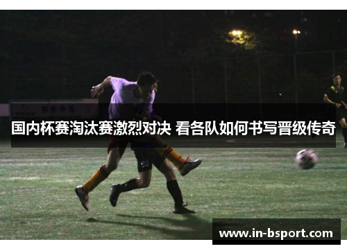 国内杯赛淘汰赛激烈对决 看各队如何书写晋级传奇