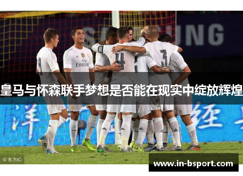 皇马与怀森联手梦想是否能在现实中绽放辉煌 皇马与怀森联手梦想是否能在现实中绽放辉煌