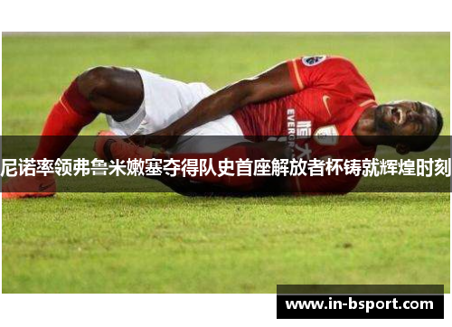 尼诺率领弗鲁米嫩塞夺得队史首座解放者杯铸就辉煌时刻