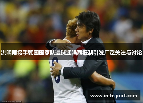 洪明甫接手韩国国家队遭球迷强烈抵制引发广泛关注与讨论 洪明甫接手韩国国家队遭球迷强烈抵制引发广泛关注与讨论