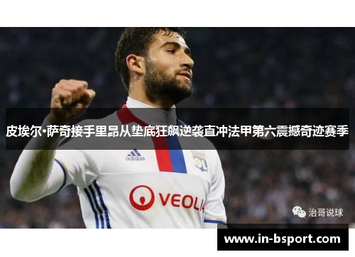 皮埃尔·萨奇接手里昂从垫底狂飙逆袭直冲法甲第六震撼奇迹赛季