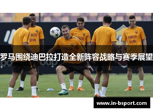 罗马围绕迪巴拉打造全新阵容战略与赛季展望 罗马围绕迪巴拉打造全新阵容战略与赛季展望