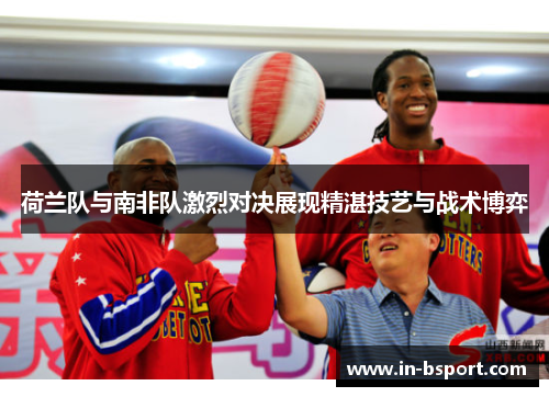 荷兰队与南非队激烈对决展现精湛技艺与战术博弈