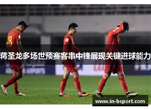 蒋圣龙多场世预赛客串中锋展现关键进球能力