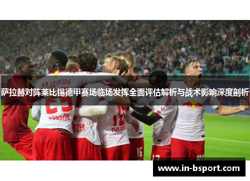 萨拉赫对阵莱比锡德甲赛场临场发挥全面评估解析与战术影响深度剖析