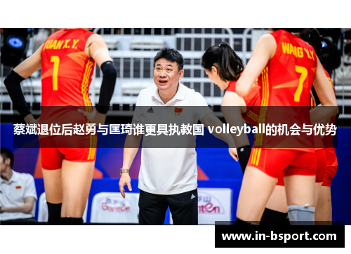 蔡斌退位后赵勇与匡琦谁更具执教国 volleyball的机会与优势