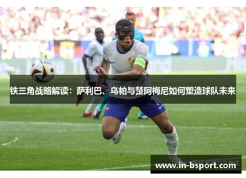 铁三角战略解读：萨利巴、乌帕与楚阿梅尼如何塑造球队未来