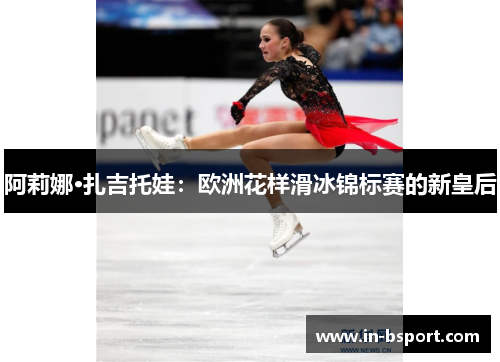 阿莉娜·扎吉托娃：欧洲花样滑冰锦标赛的新皇后