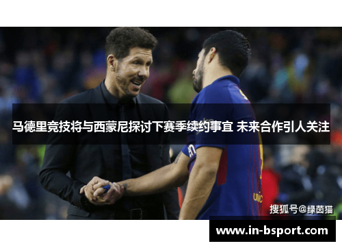 马德里竞技将与西蒙尼探讨下赛季续约事宜 未来合作引人关注 马德里竞技将与西蒙尼探讨下赛季续约事宜 未来合作引人关注