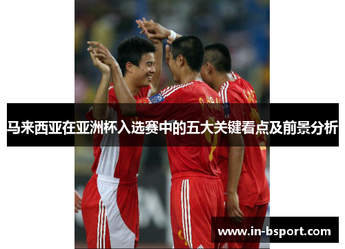 马来西亚在亚洲杯入选赛中的五大关键看点及前景分析 马来西亚在亚洲杯入选赛中的五大关键看点及前景分析