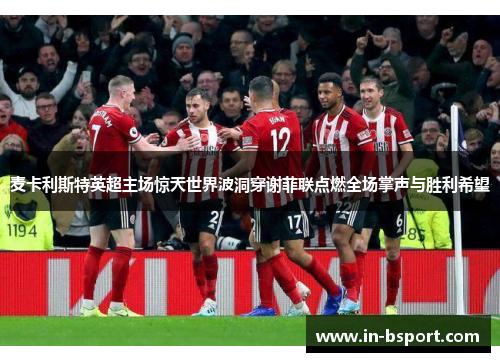 麦卡利斯特英超主场惊天世界波洞穿谢菲联点燃全场掌声与胜利希望 麦卡利斯特英超主场惊天世界波洞穿谢菲联点燃全场掌声与胜利希望