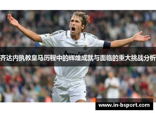 齐达内执教皇马历程中的辉煌成就与面临的重大挑战分析 齐达内执教皇马历程中的辉煌成就与面临的重大挑战分析