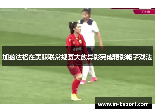 加兹达格在美职联常规赛大放异彩完成精彩帽子戏法 加兹达格在美职联常规赛大放异彩完成精彩帽子戏法