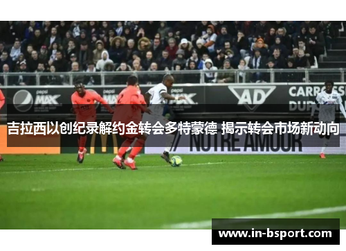 吉拉西以创纪录解约金转会多特蒙德 揭示转会市场新动向